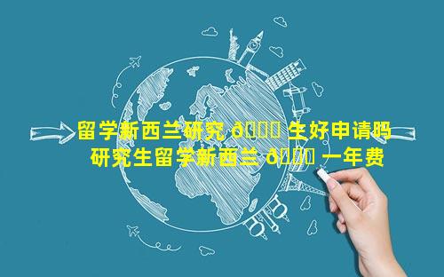 留学新西兰研究 🐕 生好申请吗 研究生留学新西兰 🐛 一年费用多少